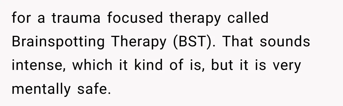 Mom Tells Teen To Leave, But When She Doesn't Return, Everything Falls Apart for a trauma focused therapy called Brainspotting Therapy (BST). That sounds intense, which it kind of is, but it is very mentally safe.