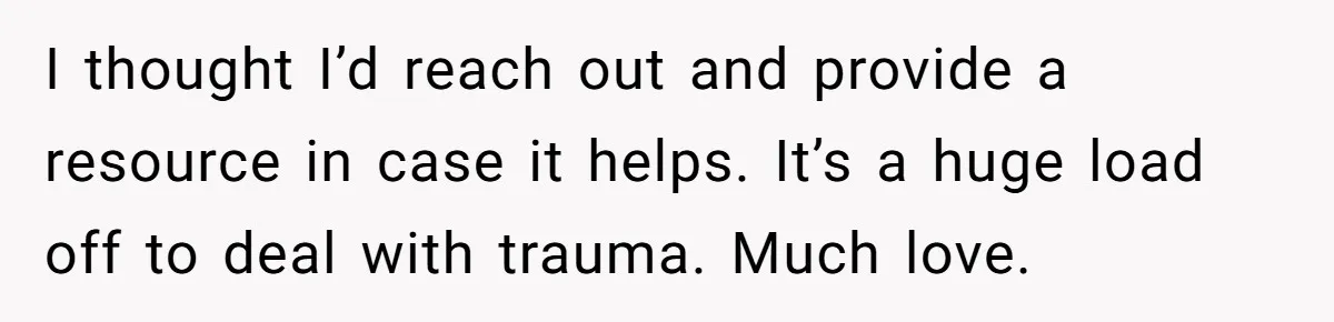 Mom Tells Teen To Leave, But When She Doesn't Return, Everything Falls Apart I thought I’d reach out and provide a resource in case it helps. It’s a huge load off to deal with trauma. Much love.