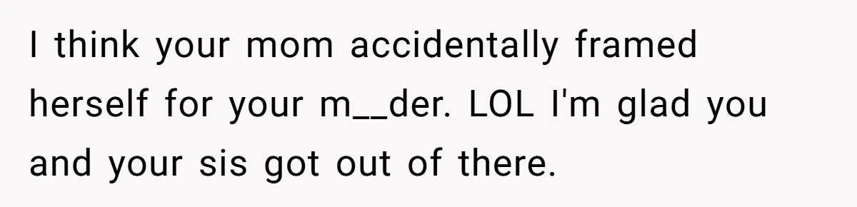 Mom Tells Teen To Leave, But When She Doesn't Return, Everything Falls Apart I think your mom accidentally framed herself for your m__der. LOL I'm glad you and your sis got out of there.