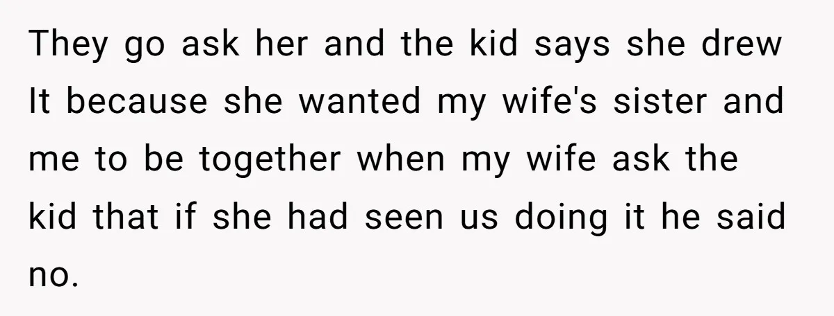 Man Rejects Wife’s Advances After She Believes Child’s Drawing Proves Infidelity They go ask her and the kid says she drew It because she wanted my wife's sister and me to be together when my wife ask the kid that if...