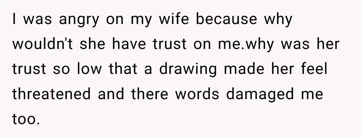 Man Rejects Wife’s Advances After She Believes Child’s Drawing Proves Infidelity I was angry on my wife because why wouldn't she have trust on me.why was her trust so low that a drawing made her feel threatened and there words damaged...