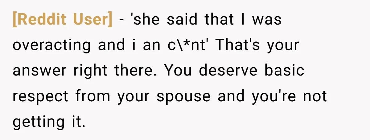 [Reddit User] − 'she said that I was overacting and i an c\*nt' That's your answer right there. You deserve basic respect from your spouse and you're not getting it.