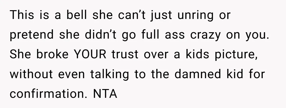 Man Rejects Wife’s Advances After She Believes Child’s Drawing Proves Infidelity This is a bell she can’t just unring or pretend she didn’t go full ass crazy on you. She broke YOUR trust over a kids picture, without even talking to...