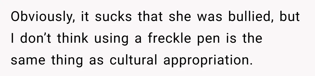 Freckle Drama Alert: Friend Says Makeup Is Cultural Appropriation, Woman Just Wanted Cute Dots Obviously, it sucks that she was bullied, but I don’t think using a freckle pen is the same thing as cultural appropriation.
