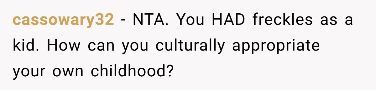 Freckle Drama Alert: Friend Says Makeup Is Cultural Appropriation, Woman Just Wanted Cute Dots cassowary32 − NTA. You HAD freckles as a kid. How can you culturally appropriate your own childhood?