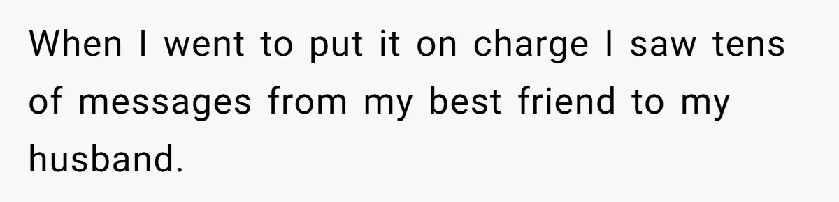 Woman Discovers Best Friend Tried to Make a Move on Her Husband While She Was Away When I went to put it on charge I saw tens of messages from my best friend to my husband.