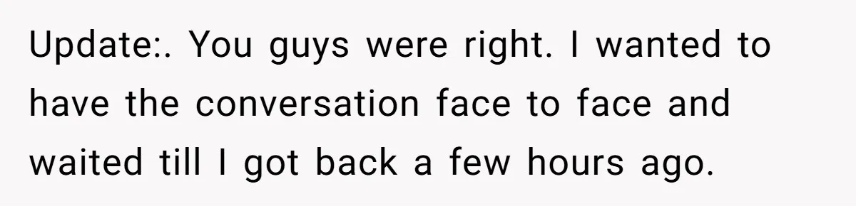 Woman Discovers Best Friend Tried to Make a Move on Her Husband While She Was Away Update:. You guys were right. I wanted to have the conversation face to face and waited till I got back a few hours ago.