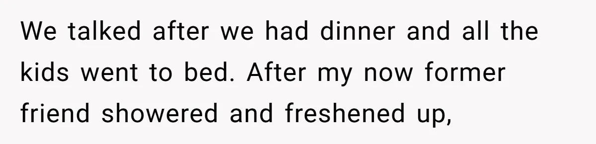 Woman Discovers Best Friend Tried to Make a Move on Her Husband While She Was Away We talked after we had dinner and all the kids went to bed. After my now former friend showered and freshened up,