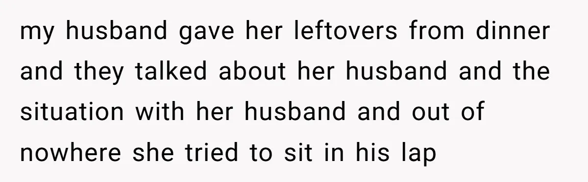 Woman Discovers Best Friend Tried to Make a Move on Her Husband While She Was Away my husband gave her leftovers from dinner and they talked about her husband and the situation with her husband and out of nowhere she tried to sit in his lap