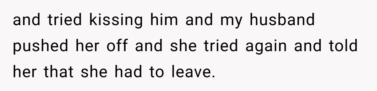 Woman Discovers Best Friend Tried to Make a Move on Her Husband While She Was Away and tried kissing him and my husband pushed her off and she tried again and told her that she had to leave.