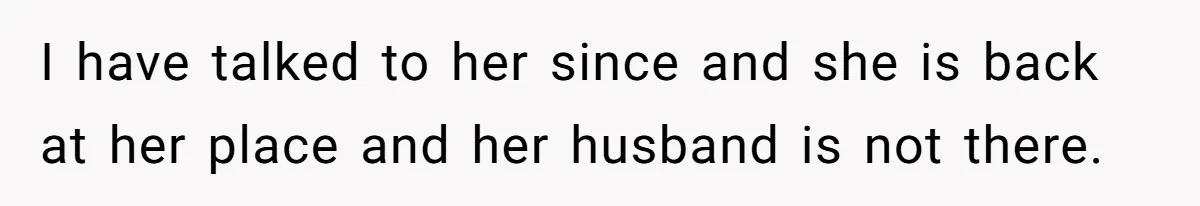 Woman Discovers Best Friend Tried to Make a Move on Her Husband While She Was Away I have talked to her since and she is back at her place and her husband is not there.