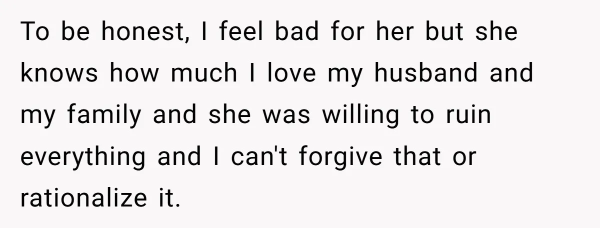 Woman Discovers Best Friend Tried to Make a Move on Her Husband While She Was Away To be honest, I feel bad for her but she knows how much I love my husband and my family and she was willing to ruin everything and I can't...