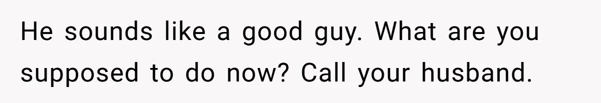 Woman Discovers Best Friend Tried to Make a Move on Her Husband While She Was Away He sounds like a good guy. What are you supposed to do now? Call your husband.