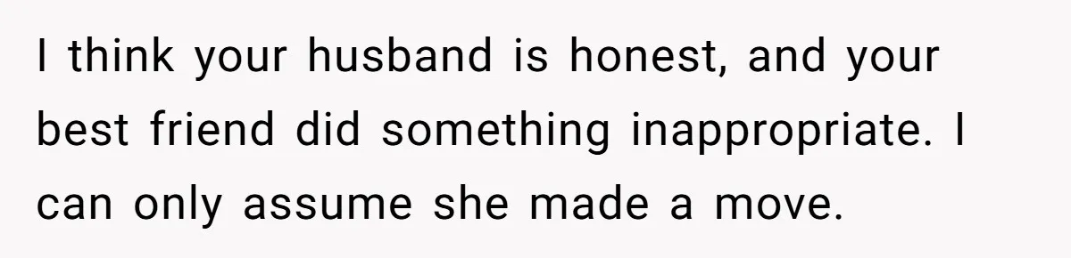 Woman Discovers Best Friend Tried to Make a Move on Her Husband While She Was Away I think your husband is honest, and your best friend did something inappropriate. I can only assume she made a move.