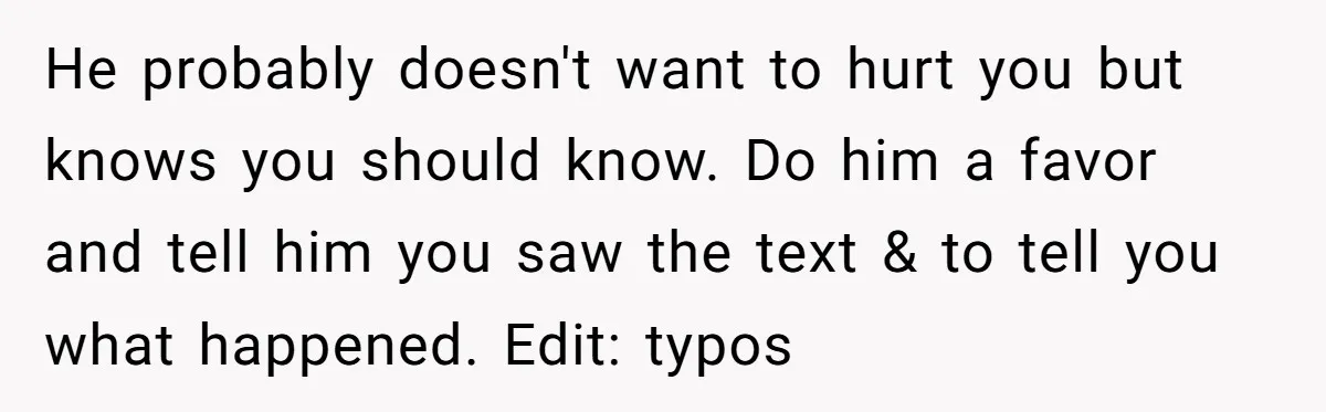 Woman Discovers Best Friend Tried to Make a Move on Her Husband While She Was Away He probably doesn't want to hurt you but knows you should know. Do him a favor and tell him you saw the text & to tell you what happened. Edit:...