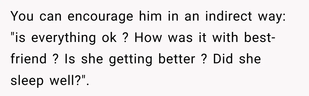 Woman Discovers Best Friend Tried to Make a Move on Her Husband While She Was Away You can encourage him in an indirect way: "is everything ok ? How was it with best-friend ? Is she getting better ? Did she sleep well?".