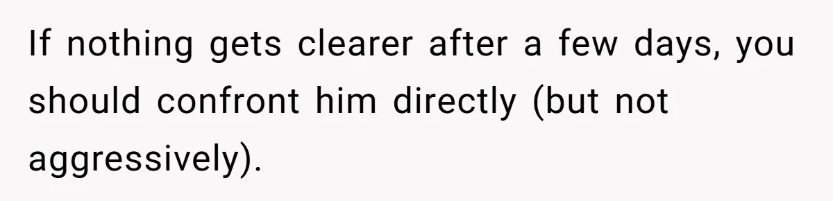 Woman Discovers Best Friend Tried to Make a Move on Her Husband While She Was Away If nothing gets clearer after a few days, you should confront him directly (but not aggressively).