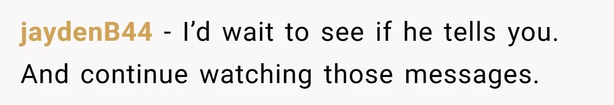 Woman Discovers Best Friend Tried to Make a Move on Her Husband While She Was Away jaydenB44 − I’d wait to see if he tells you. And continue watching those messages.