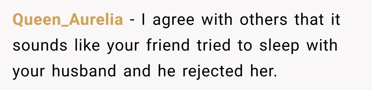 Woman Discovers Best Friend Tried to Make a Move on Her Husband While She Was Away Queen_Aurelia − I agree with others that it sounds like your friend tried to sleep with your husband and he rejected her.