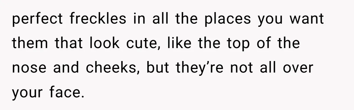Freckle Drama Alert: Friend Says Makeup Is Cultural Appropriation, Woman Just Wanted Cute Dots perfect freckles in all the places you want them that look cute, like the top of the nose and cheeks, but they’re not all over your face.