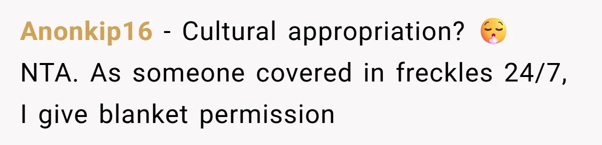 Freckle Drama Alert: Friend Says Makeup Is Cultural Appropriation, Woman Just Wanted Cute Dots Anonkip16 − Cultural appropriation? 😮💨 NTA. As someone covered in freckles 24/7, I give blanket permission