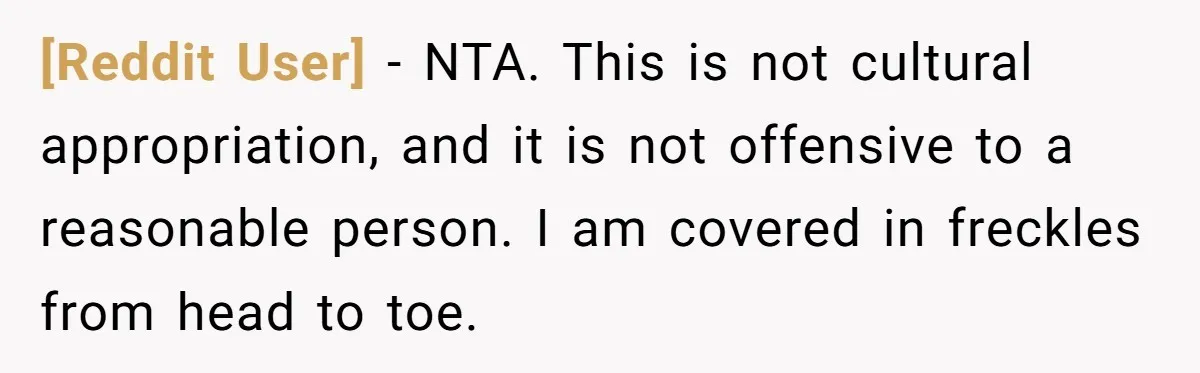 [Reddit User] − NTA. This is not cultural appropriation, and it is not offensive to a reasonable person. I am covered in freckles from head to toe.