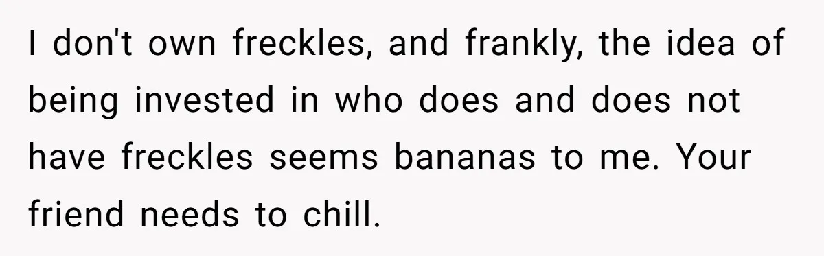 Freckle Drama Alert: Friend Says Makeup Is Cultural Appropriation, Woman Just Wanted Cute Dots I don't own freckles, and frankly, the idea of being invested in who does and does not have freckles seems bananas to me. Your friend needs to chill.