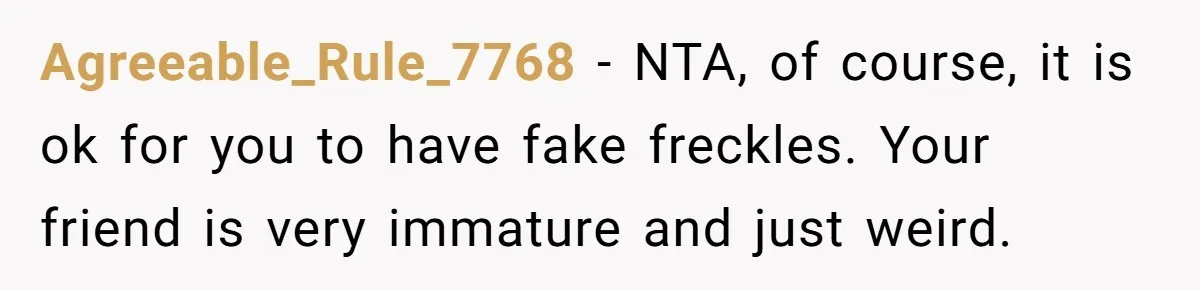 Freckle Drama Alert: Friend Says Makeup Is Cultural Appropriation, Woman Just Wanted Cute Dots Agreeable_Rule_7768 − NTA, of course, it is ok for you to have fake freckles. Your friend is very immature and just weird.