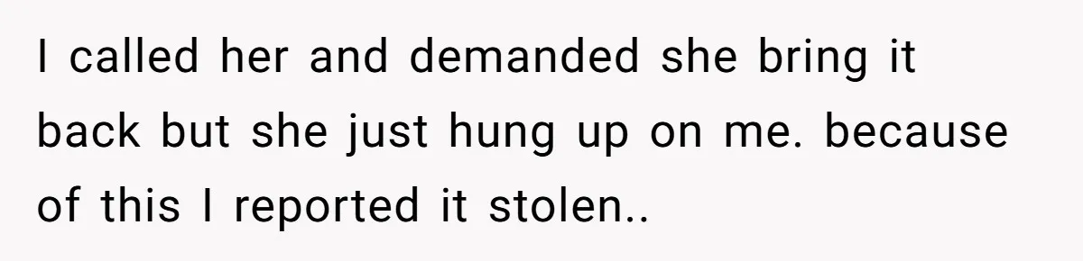 Sibling Lends Sister Car For Months Then Calls Police When She Sneaks Off With It I called her and demanded she bring it back but she just hung up on me. because of this I reported it stolen.. 