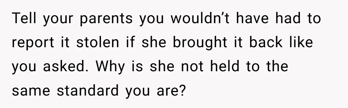 Sibling Lends Sister Car For Months Then Calls Police When She Sneaks Off With It Tell your parents you wouldn’t have had to report it stolen if she brought it back like you asked. Why is she not held to the same standard you are?