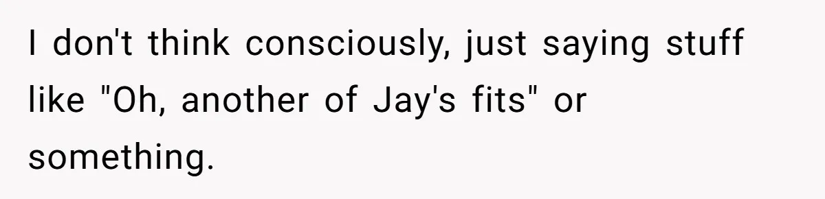 Coworker Explodes After Engineer Calls Him “Emotional,” Office Quietly Takes Her Side I don't think consciously, just saying stuff like "Oh, another of Jay's fits" or something.