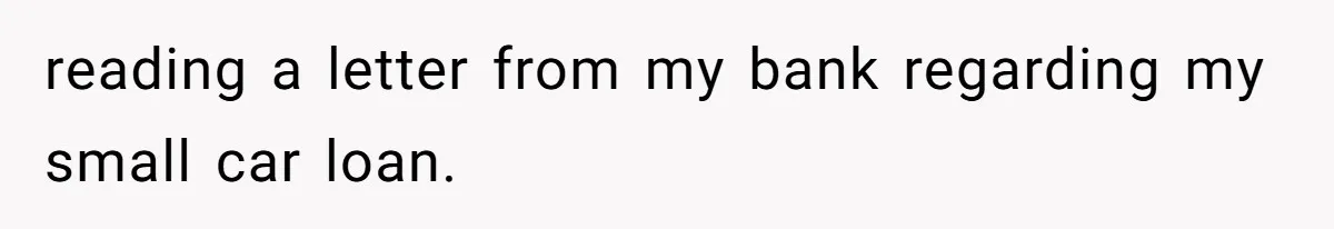 reading a letter from my bank regarding my small car loan.