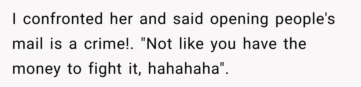 I confronted her and said opening people's mail is a crime!. "Not like you have the money to fight it, hahahaha".
