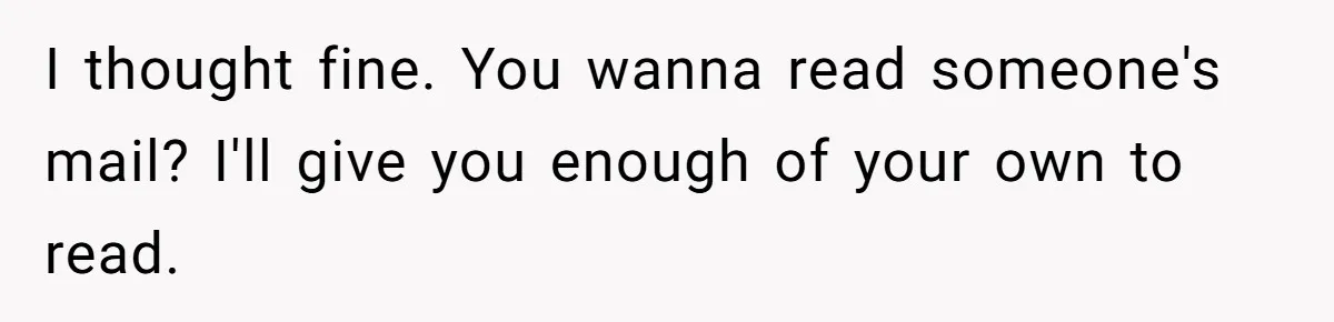 I thought fine. You wanna read someone's mail? I'll give you enough of your own to read.