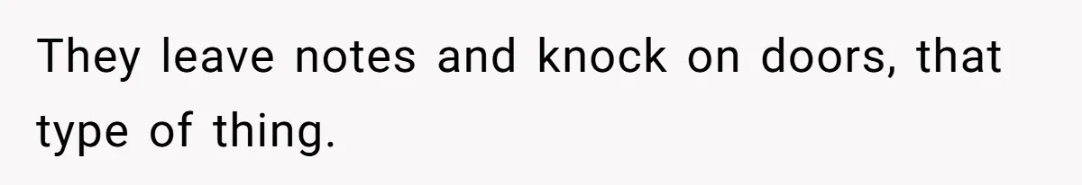 They leave notes and knock on doors, that type of thing.