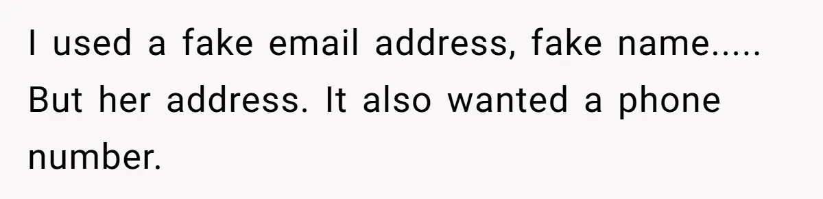 I used a fake email address, fake name..... But her address. It also wanted a phone number.