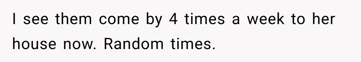 I see them come by 4 times a week to her house now. Random times.