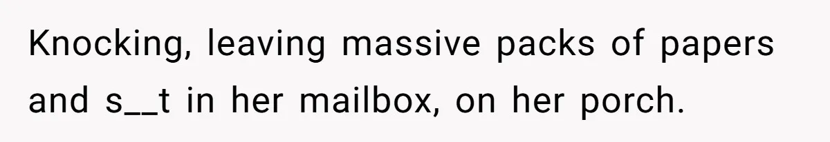 Knocking, leaving massive packs of papers and s__t in her mailbox, on her porch.