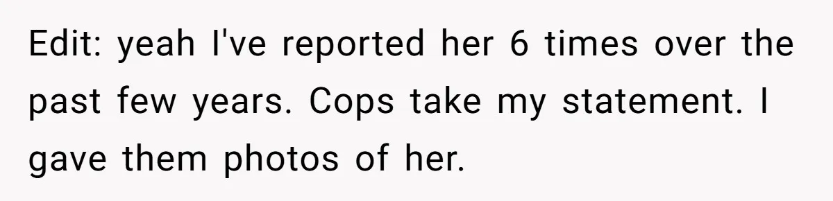 Edit: yeah I've reported her 6 times over the past few years. Cops take my statement. I gave them photos of her.