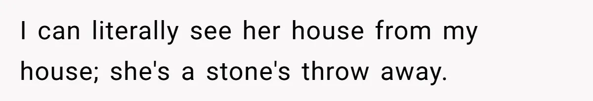 I can literally see her house from my house; she's a stone's throw away.