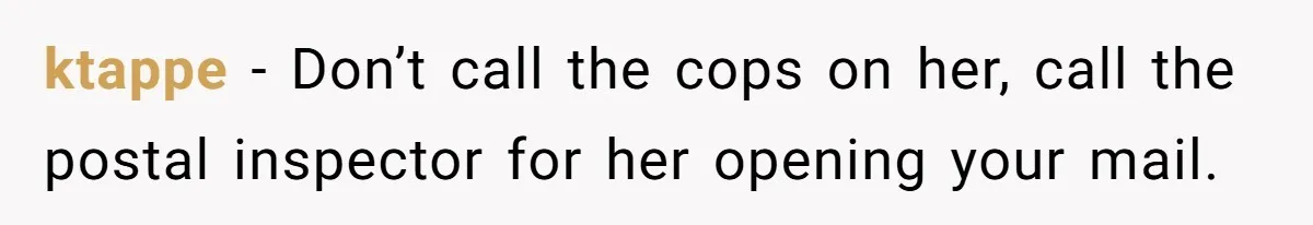 ktappe − Don’t call the cops on her, call the postal inspector for her opening your mail.