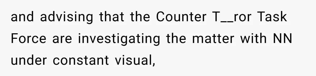 and advising that the Counter T__ror Task Force are investigating the matter with NN under constant visual,