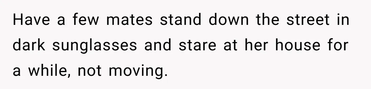 Have a few mates stand down the street in dark sunglasses and stare at her house for a while, not moving.
