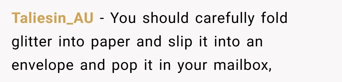 Taliesin_AU − You should carefully fold glitter into paper and slip it into an envelope and pop it in your mailbox,