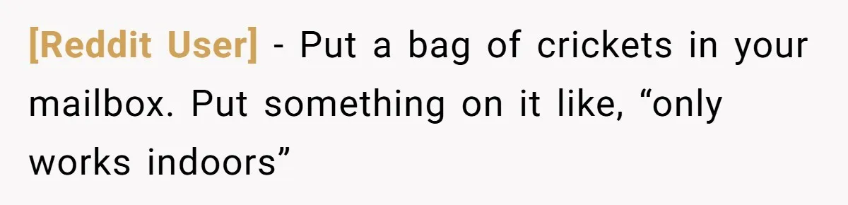 [Reddit User] − Put a bag of crickets in your mailbox. Put something on it like, “only works indoors”