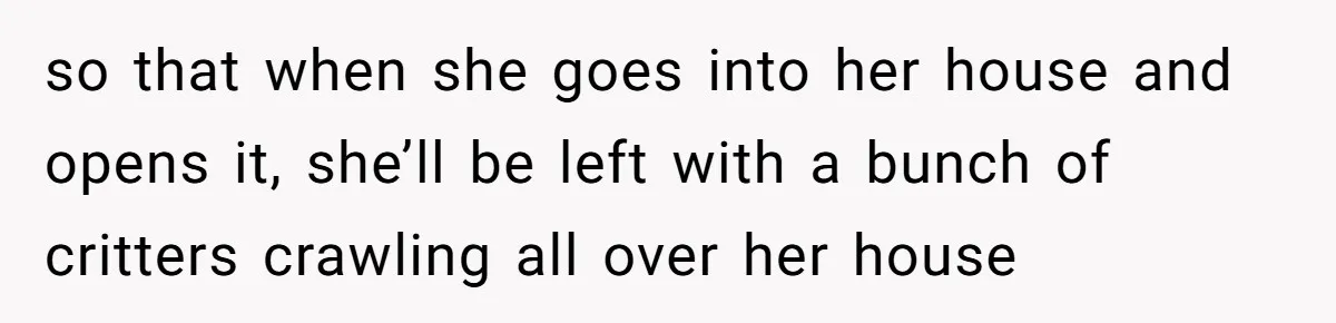 so that when she goes into her house and opens it, she’ll be left with a bunch of critters crawling all over her house