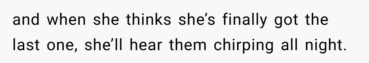 and when she thinks she’s finally got the last one, she’ll hear them chirping all night.