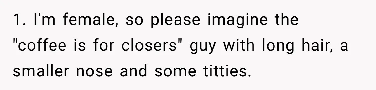 CEO Cuts Coffee Budget, Then Asks For Coffee At Workshop—Manager Serves Him Karma Instead 1. I'm female, so please imagine the "coffee is for closers" guy with long hair, a smaller nose and some titties.
