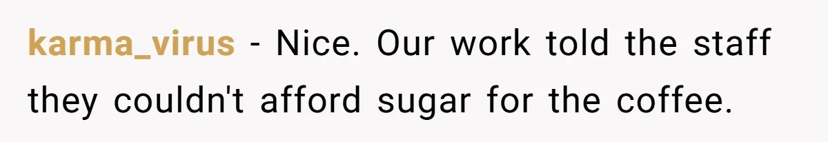 CEO Cuts Coffee Budget, Then Asks For Coffee At Workshop—Manager Serves Him Karma Instead karma_virus − Nice. Our work told the staff they couldn't afford sugar for the coffee.