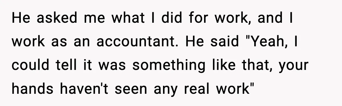 Boyfriend Considers Leaving After Girlfriend Says He Should Be “More Manly” He asked me what I did for work, and I work as an accountant. He said "Yeah, I could tell it was something like that, your hands haven't seen any...